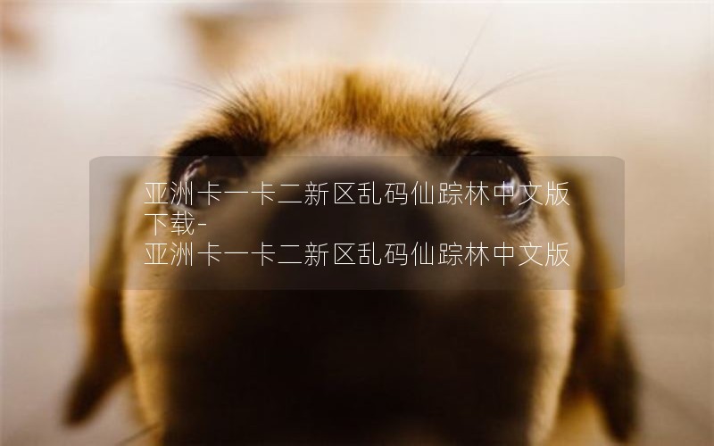 亚洲卡一卡二新区乱码仙踪林中文版下载-亚洲卡一卡二新区乱码仙踪林中文版 亚洲卡一卡二新区乱码仙踪林中文版下载-亚洲卡一卡二新区乱码仙踪林中文版