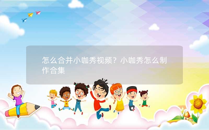 怎么合并小咖秀视频？小咖秀怎么制作合集