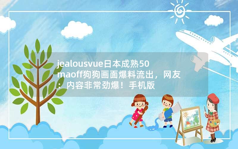 jealousvue日本成熟50maoff狗狗画面爆料流出，网友：内容非常劲爆！手机版