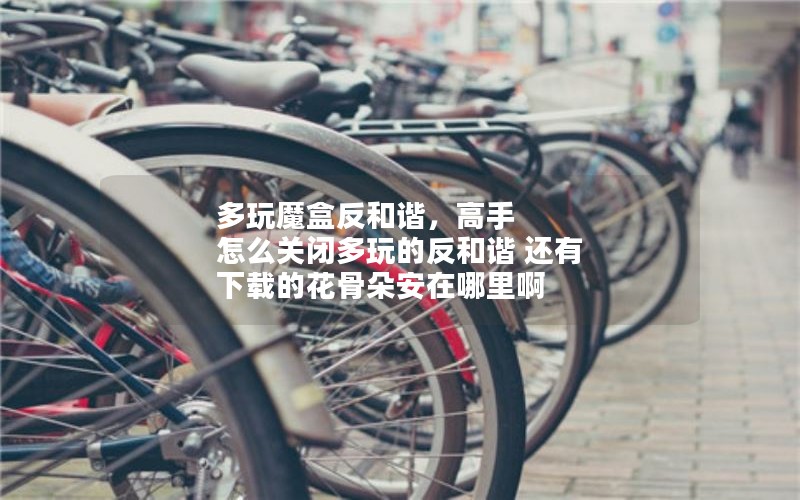 多玩魔盒反和谐，高手 怎么关闭多玩的反和谐 还有 下载的花骨朵安在哪里啊