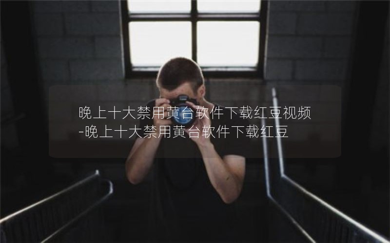 晚上十大禁用黄台软件下载红豆视频-晚上十大禁用黄台软件下载红豆