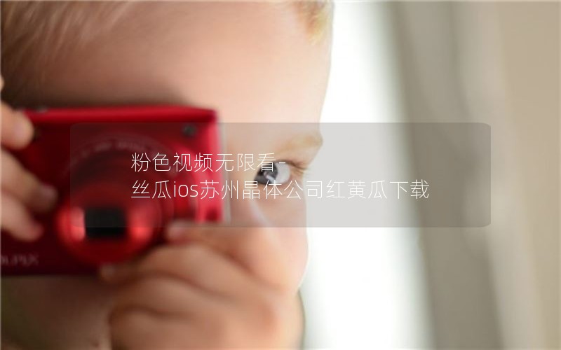 粉色视频无限看-丝瓜ios苏州晶体公司红黄瓜下载 粉色视频无限看-丝瓜ios苏州晶体公司红黄瓜下载