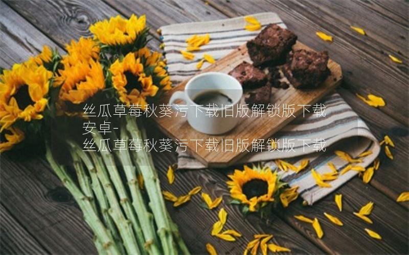 丝瓜草莓秋葵污下载旧版解锁版下载安卓-丝瓜草莓秋葵污下载旧版解锁版下载