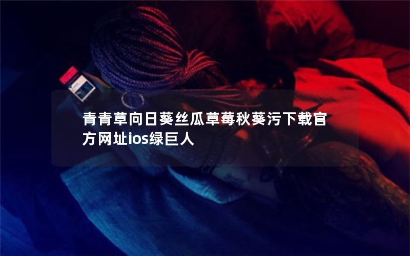 青青草向日葵丝瓜草莓秋葵污下载官方网址ios绿巨人