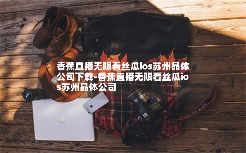 香蕉直播无限看丝瓜ios苏州晶体公司下载-香蕉直播无限看丝瓜ios苏州晶体公司