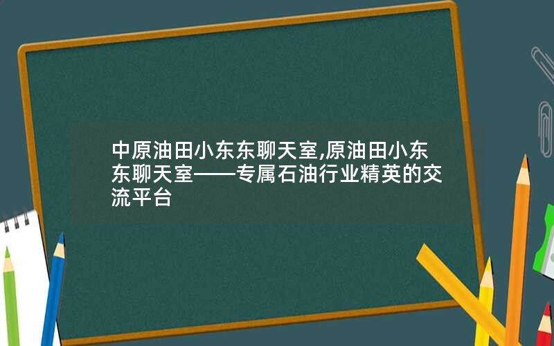中原油田小东东聊天室,原油田小东东聊天室——专属石油行业精英的交流平台