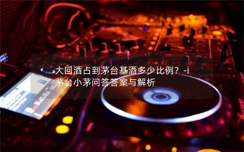 大回酒占到茅台基酒多少比例?-i茅台小茅问答答案与解析 大回酒占到茅台基酒多少比例?-i茅台小茅问答答案与解析
