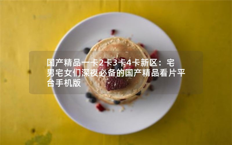 国产精品一卡2卡3卡4卡新区：宅男宅女们深夜必备的国产精品看片平台手机版