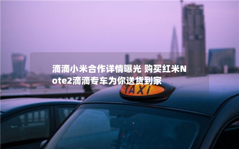 滴滴小米合作详情曝光 购买红米Note2滴滴专车为你送货到家