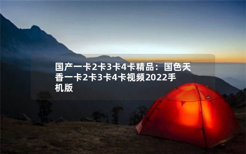 国产一卡2卡3卡4卡精品：国色天香一卡2卡3卡4卡视频2022手机版