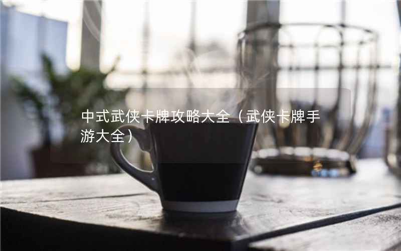 中式武侠卡牌攻略大全（武侠卡牌手游大全）