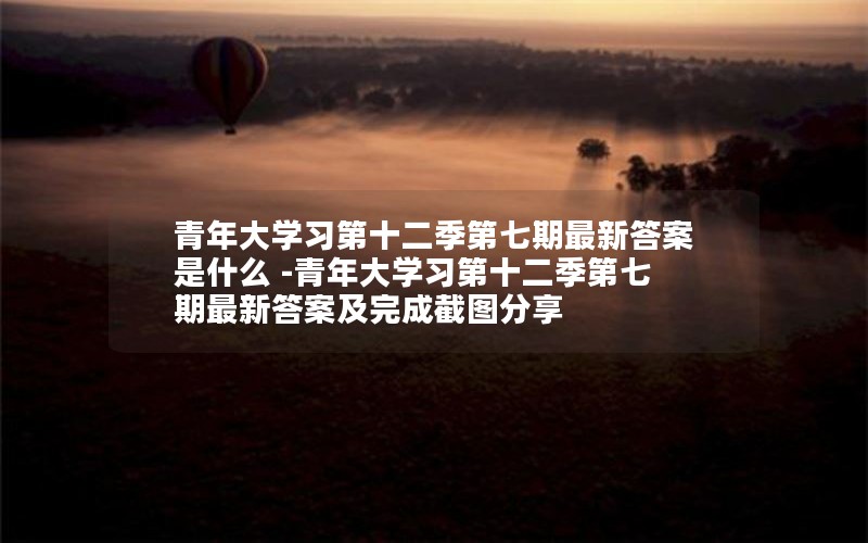 青年大学习第十二季第七期最新答案是什么 -青年大学习第十二季第七期最新答案及完成截图分享