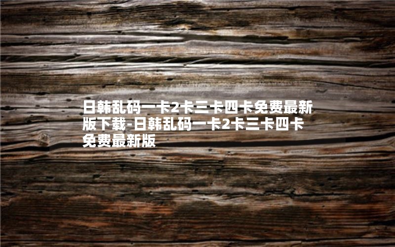 日韩乱码一卡2卡三卡四卡免费最新版下载-日韩乱码一卡2卡三卡四卡免费最新版