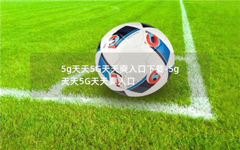 5g天天5G天天奭入口下载-5g天天5G天天奭入口