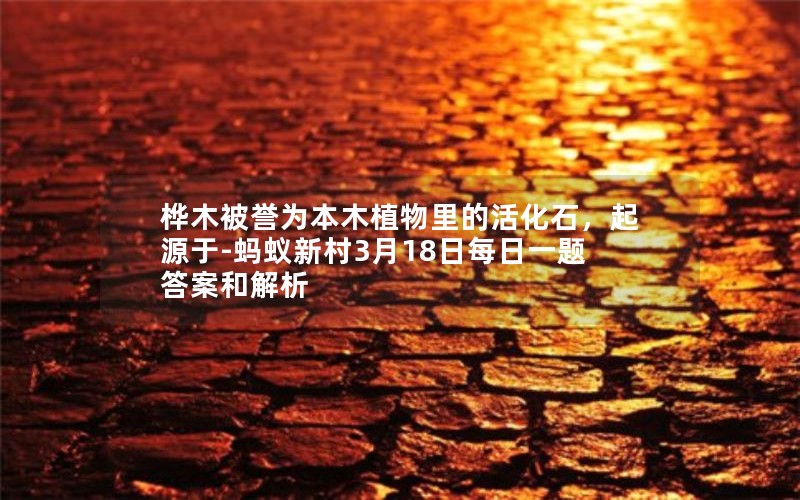 桦木被誉为本木植物里的活化石，起源于-蚂蚁新村3月18日每日一题答案和解析