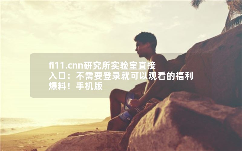 fi11.cnn研究所实验室直接入口：不需要登录就可以观看的福利爆料！手机版