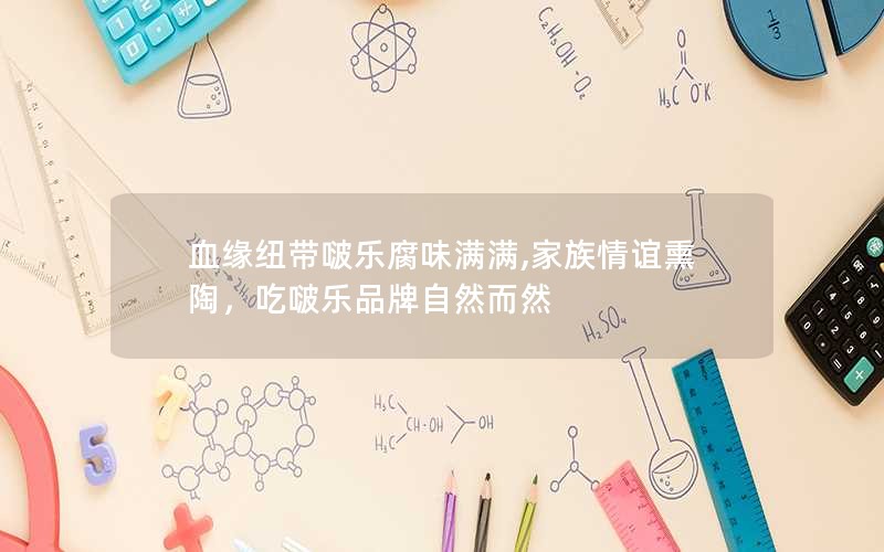 血缘纽带啵乐腐味满满,家族情谊熏陶，吃啵乐品牌自然而然