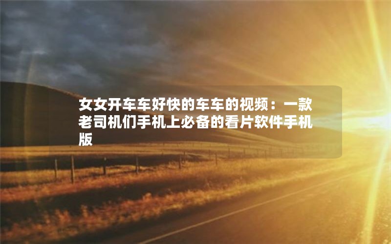 女女开车车好快的车车的视频：一款老司机们手机上必备的看片软件手机版