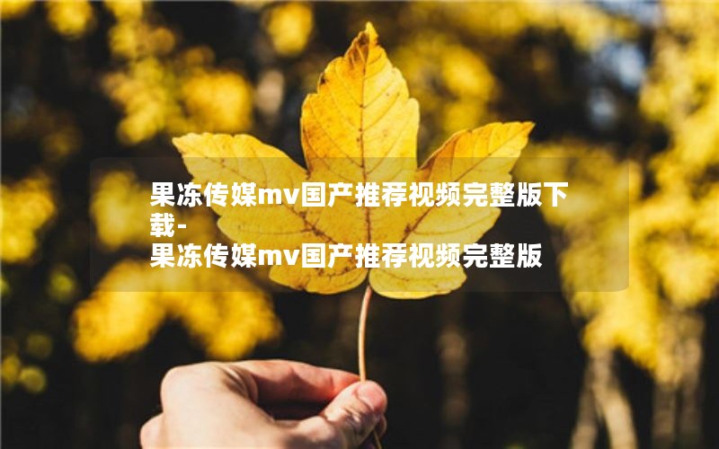 果冻传媒mv国产推荐视频完整版下载-果冻传媒mv国产推荐视频完整版