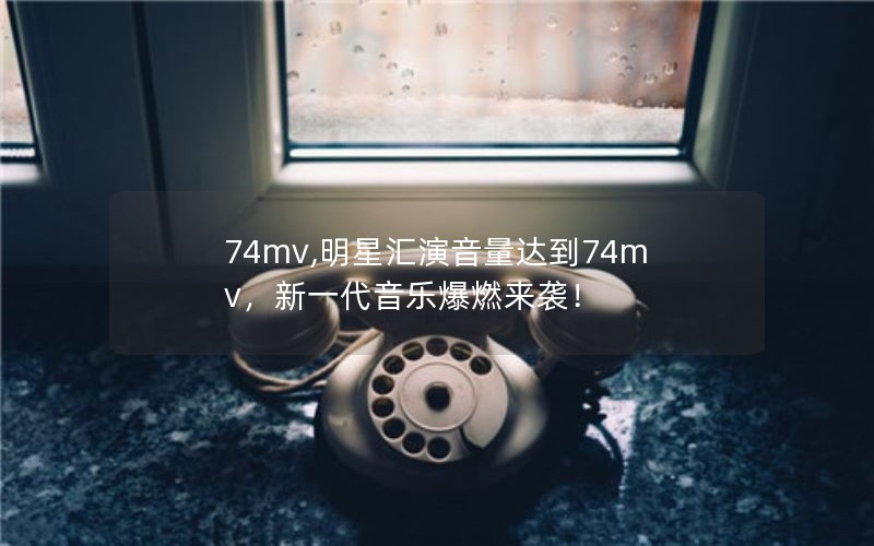 74mv,明星汇演音量达到74mv，新一代音乐爆燃来袭！