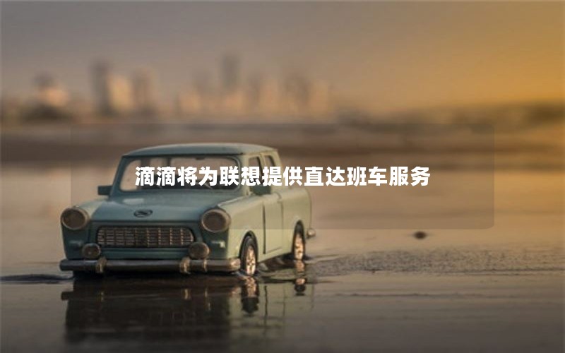 滴滴将为联想提供直达班车服务 滴滴将为联想提供直达班车服务