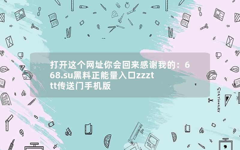 打开这个网址你会回来感谢我的：668.su黑料正能量入口zzzttt传送门手机版