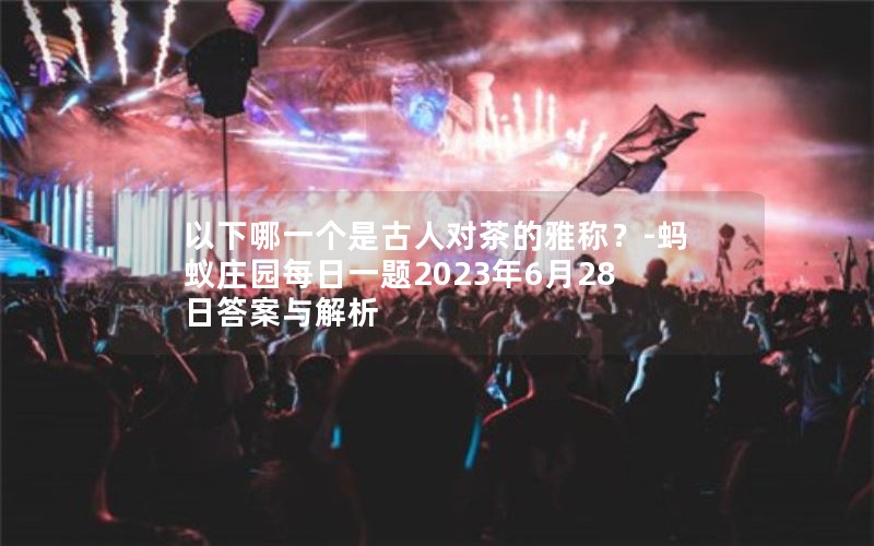 以下哪一个是古人对茶的雅称?-蚂蚁庄园每日一题2023年6月28日答案与解析 以下哪一个是古人对茶的雅称?-蚂蚁庄园每日一题2023年6月28日答案与解析
