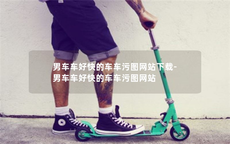 男车车好快的车车污图网站下载-男车车好快的车车污图网站