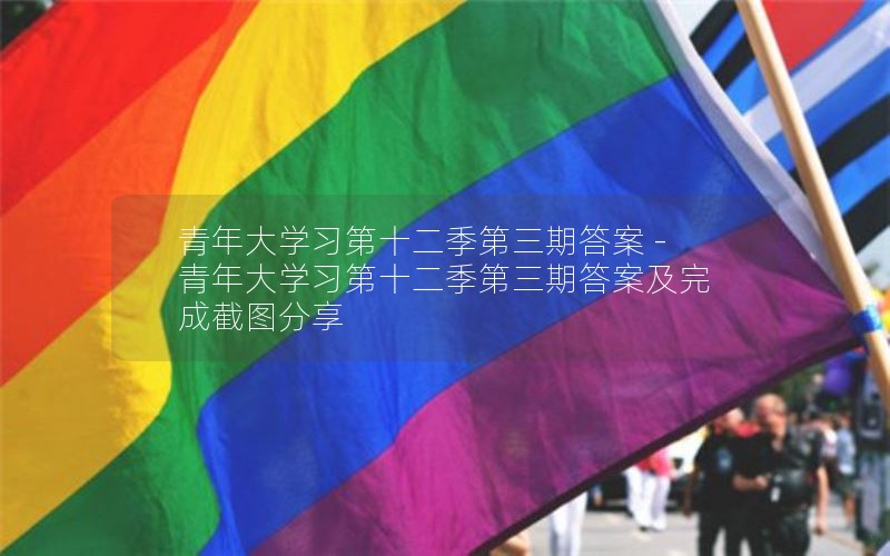 青年大学习第十二季第三期答案 -青年大学习第十二季第三期答案及完成截图分享