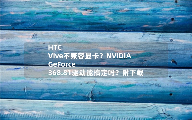 HTC Vive不兼容显卡？NVIDIA GeForce 368.81驱动能搞定吗？附下载
