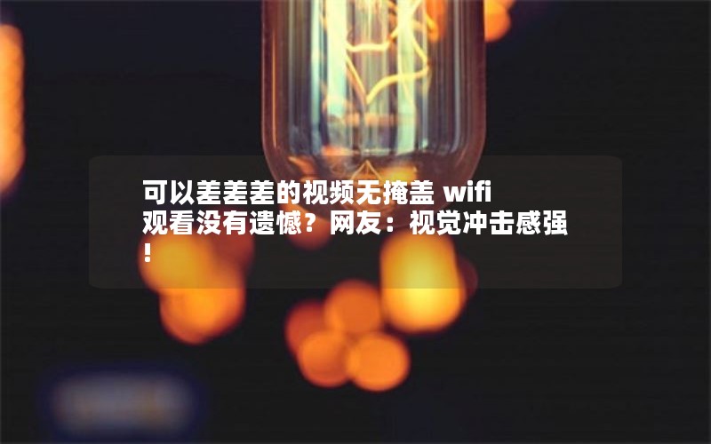 可以差差差的视频无掩盖 wifi观看没有遗憾？网友：视觉冲击感强!