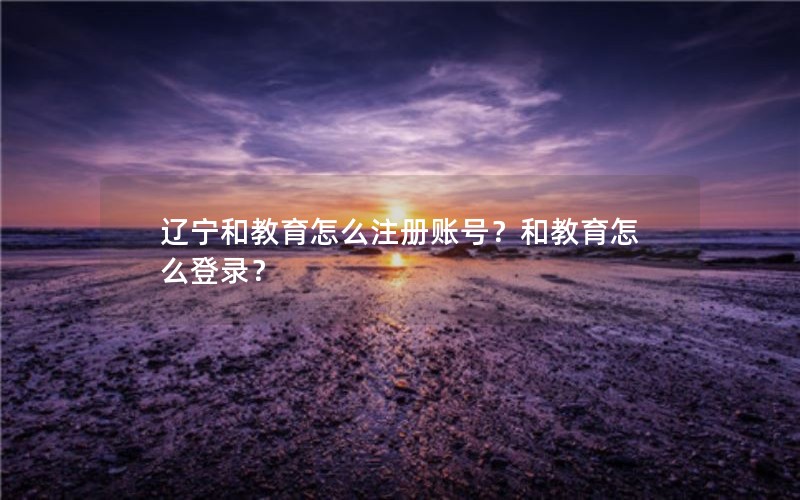 辽宁和教育怎么注册账号？和教育怎么登录？
