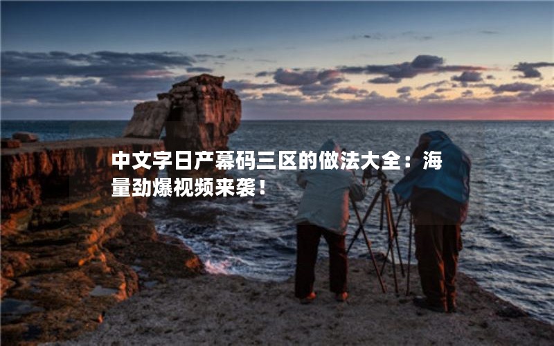 中文字日产幕码三区的做法大全：海量劲爆视频来袭！