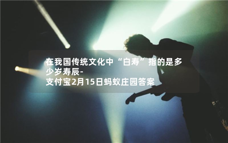 在我国传统文化中“白寿”指的是多少岁寿辰-支付宝2月15日蚂蚁庄园答案