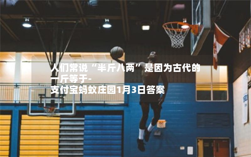 人们常说“半斤八两”是因为古代的一斤等于-支付宝蚂蚁庄园1月3日答案