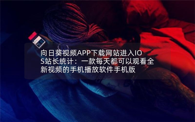 向日葵视频APP下载网站进入IOS站长统计：一款每天都可以观看全新视频的手机播放软件手机版