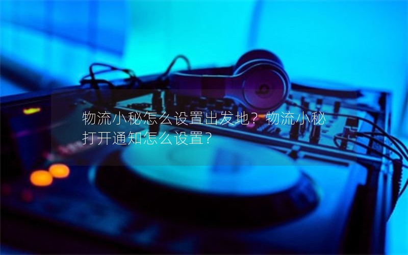 物流小秘怎么设置出发地？物流小秘打开通知怎么设置？