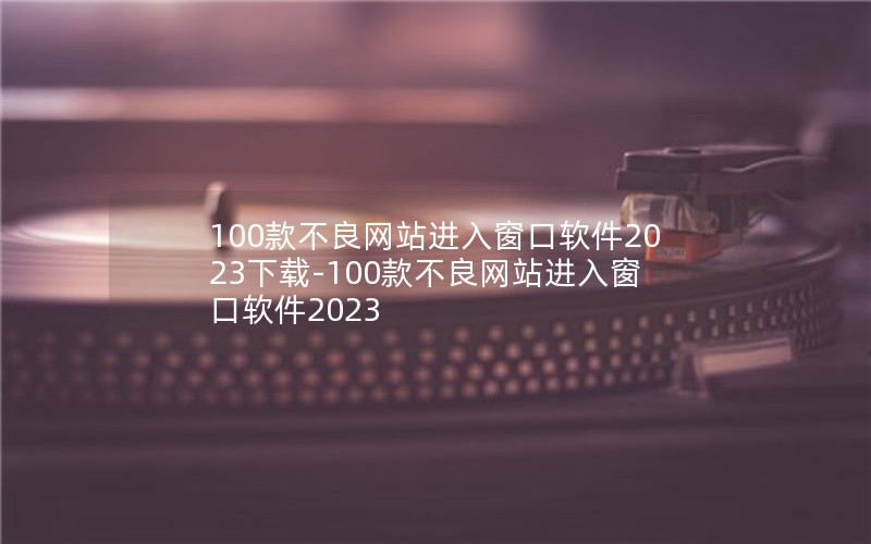100款不良网站进入窗口软件2023下载-100款不良网站进入窗口软件2023