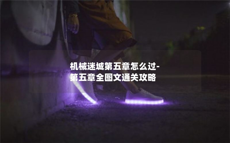 机械迷城第五章怎么过-第五章全图文通关攻略