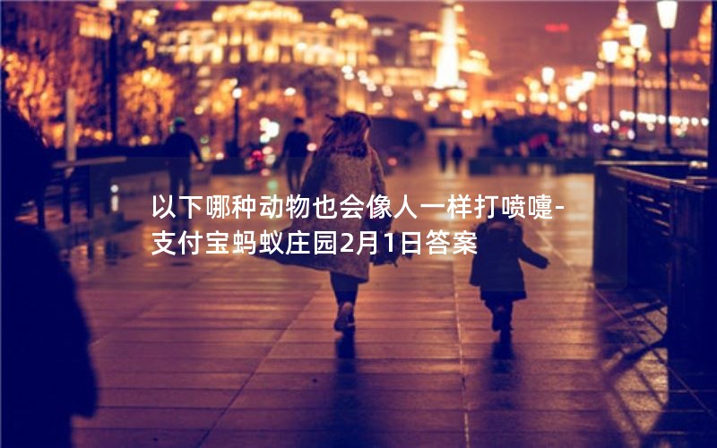 以下哪种动物也会像人一样打喷嚏-支付宝蚂蚁庄园2月1日答案