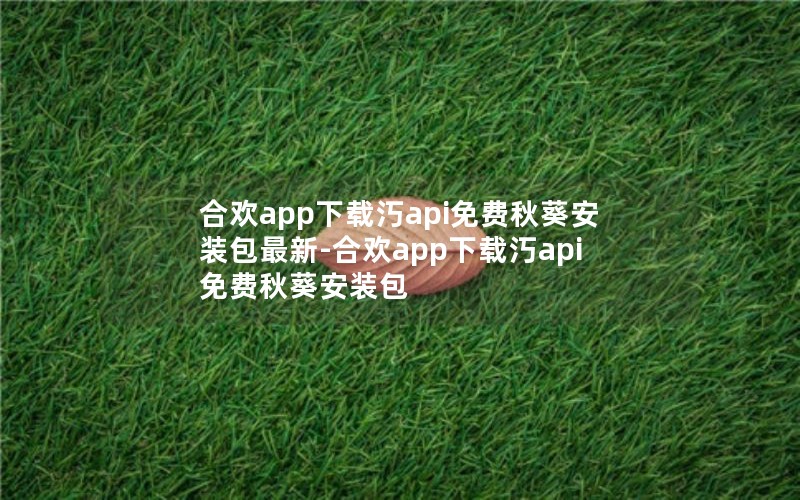 合欢app下载汅api免费秋葵安装包最新-合欢app下载汅api免费秋葵安装包