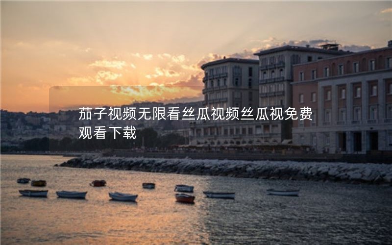 茄子视频无限看丝瓜视频丝瓜视免费观看下载